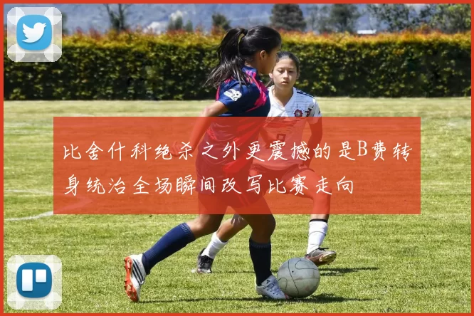 比舍什科绝杀之外更震撼的是B费转身统治全场瞬间改写比赛走向